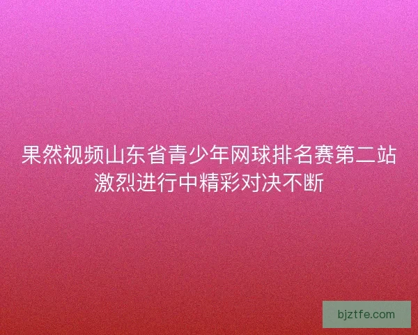 果然视频山东省青少年网球排名赛第二站激烈进行中精彩对决不断