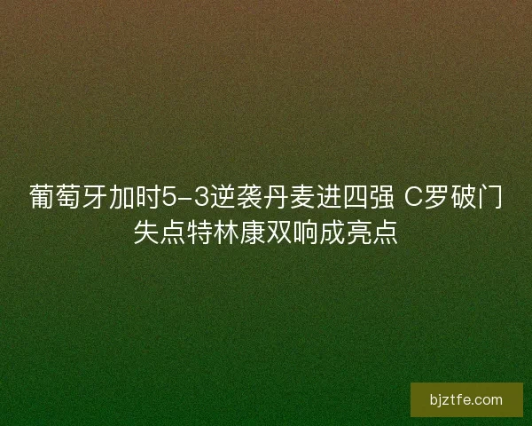 葡萄牙加时5-3逆袭丹麦进四强 C罗破门失点特林康双响成亮点