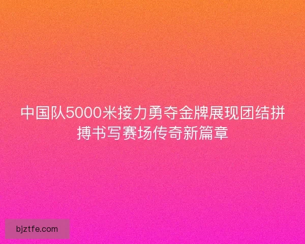 中国队5000米接力勇夺金牌展现团结拼搏书写赛场传奇新篇章