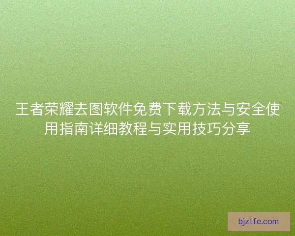 王者荣耀去图软件免费下载方法与安全使用指南详细教程与实用技巧分享