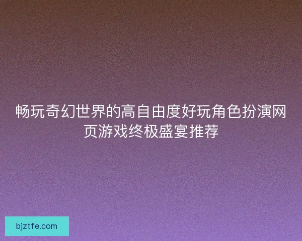 畅玩奇幻世界的高自由度好玩角色扮演网页游戏终极盛宴推荐