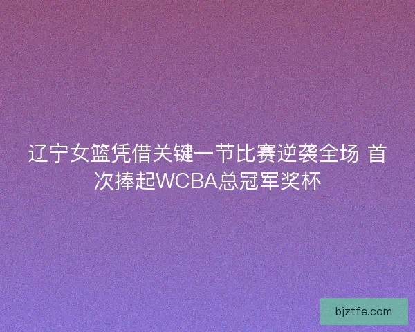 辽宁女篮凭借关键一节比赛逆袭全场 首次捧起WCBA总冠军奖杯