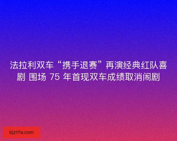 法拉利双车 “携手退赛” 再演经典红队喜剧 围场 75 年首现双车成绩取消闹剧