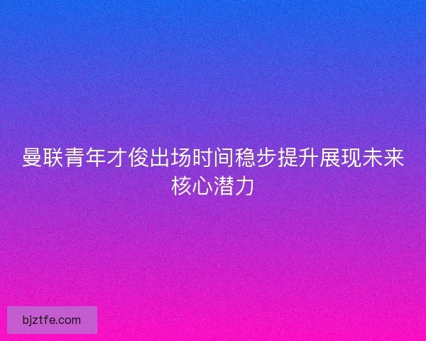 曼联青年才俊出场时间稳步提升展现未来核心潜力