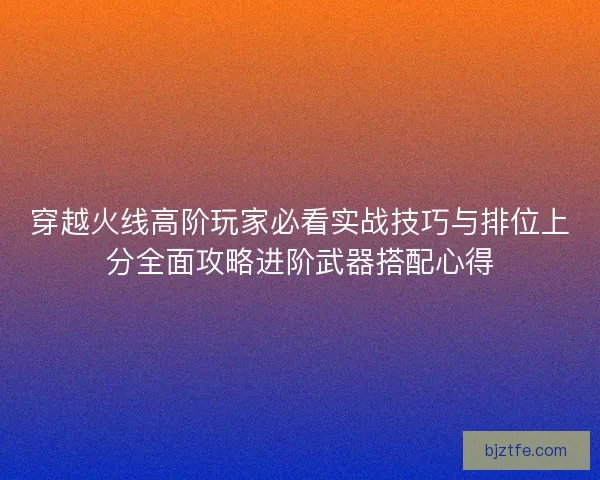 穿越火线高阶玩家必看实战技巧与排位上分全面攻略进阶武器搭配心得