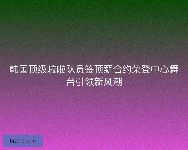 韩国顶级啦啦队员签顶薪合约荣登中心舞台引领新风潮