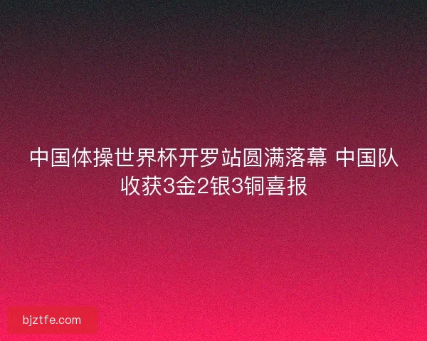 中国体操世界杯开罗站圆满落幕 中国队收获3金2银3铜喜报