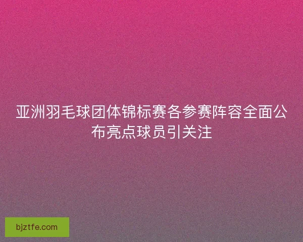 亚洲羽毛球团体锦标赛各参赛阵容全面公布亮点球员引关注