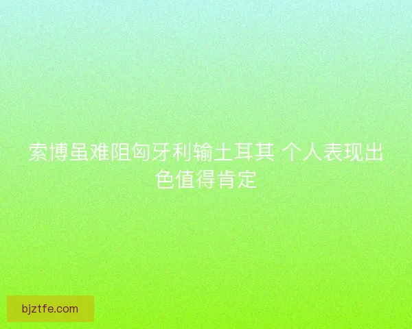 索博虽难阻匈牙利输土耳其 个人表现出色值得肯定
