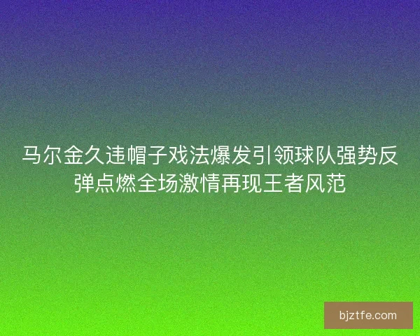 马尔金久违帽子戏法爆发引领球队强势反弹点燃全场激情再现王者风范