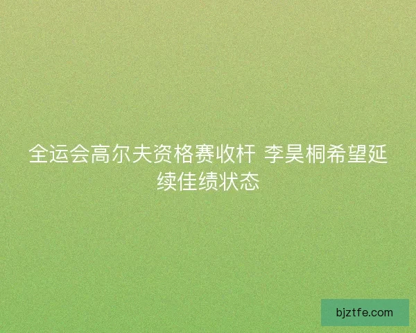 全运会高尔夫资格赛收杆 李昊桐希望延续佳绩状态