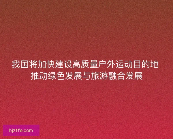 我国将加快建设高质量户外运动目的地 推动绿色发展与旅游融合发展