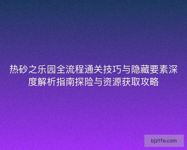 热砂之乐园全流程通关技巧与隐藏要素深度解析指南探险与资源获取攻略
