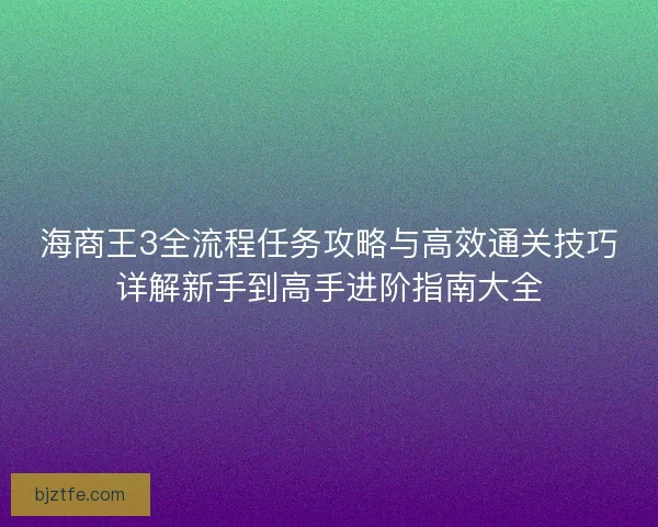 海商王3全流程任务攻略与高效通关技巧详解新手到高手进阶指南大全