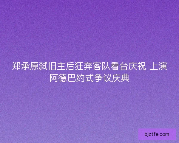 郑承原弑旧主后狂奔客队看台庆祝 上演阿德巴约式争议庆典