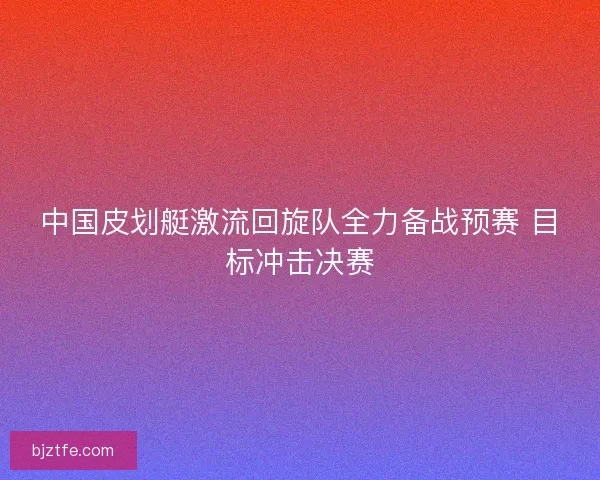 中国皮划艇激流回旋队全力备战预赛 目标冲击决赛