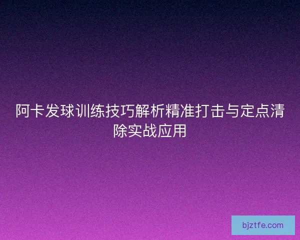 阿卡发球训练技巧解析精准打击与定点清除实战应用