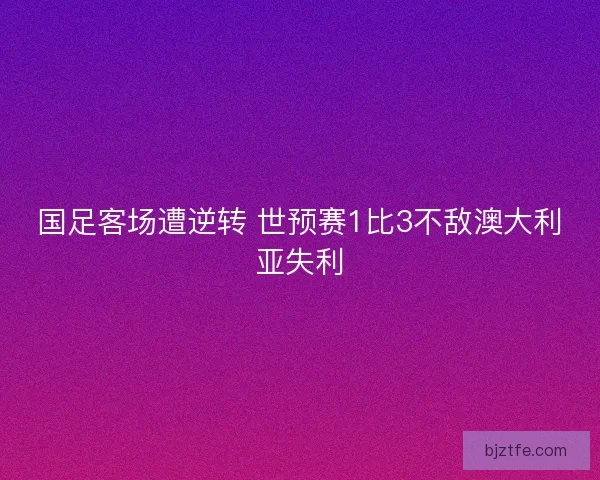 国足客场遭逆转 世预赛1比3不敌澳大利亚失利