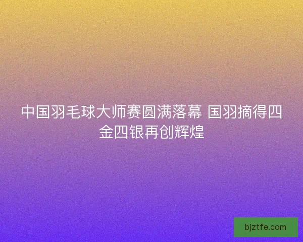中国羽毛球大师赛圆满落幕 国羽摘得四金四银再创辉煌