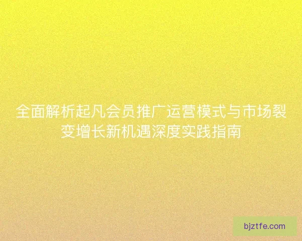 全面解析起凡会员推广运营模式与市场裂变增长新机遇深度实践指南