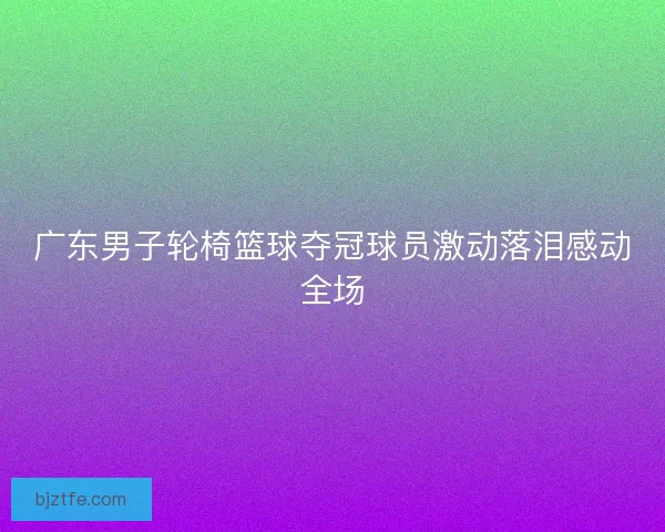 广东男子轮椅篮球夺冠球员激动落泪感动全场