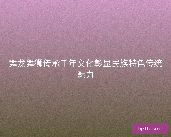 舞龙舞狮传承千年文化彰显民族特色传统魅力