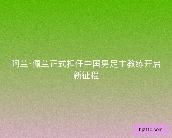 阿兰·佩兰正式担任中国男足主教练开启新征程