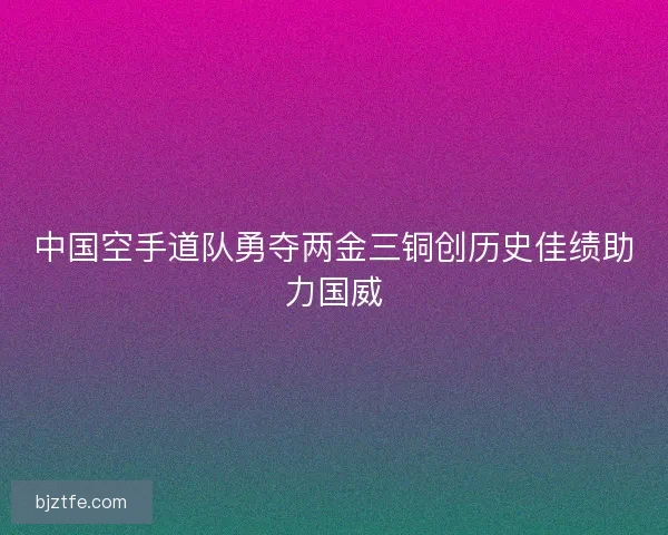 中国空手道队勇夺两金三铜创历史佳绩助力国威