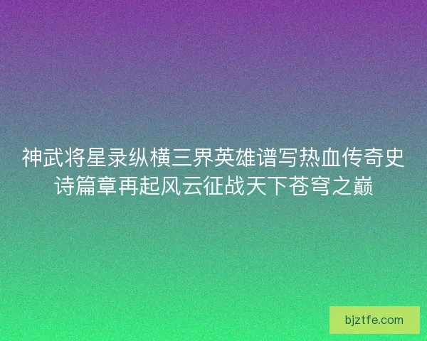 神武将星录纵横三界英雄谱写热血传奇史诗篇章再起风云征战天下苍穹之巅