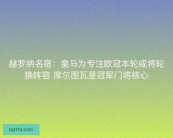 赫罗纳名宿：皇马为专注欧冠本轮或将轮换阵容 库尔图瓦是冠军门将核心