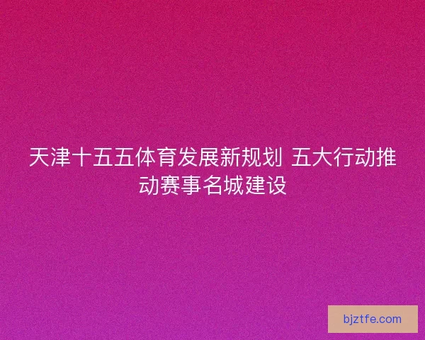 天津十五五体育发展新规划 五大行动推动赛事名城建设