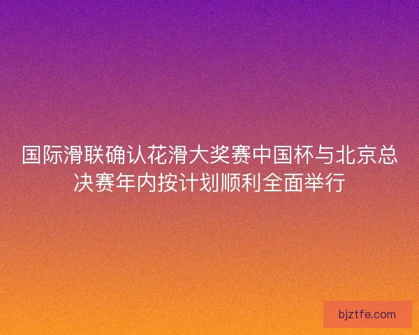 国际滑联确认花滑大奖赛中国杯与北京总决赛年内按计划顺利全面举行