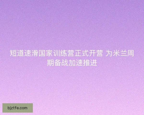 短道速滑国家训练营正式开营 为米兰周期备战加速推进